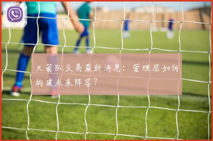 火箭队交易最新消息：管理层如何构建未来阵容？