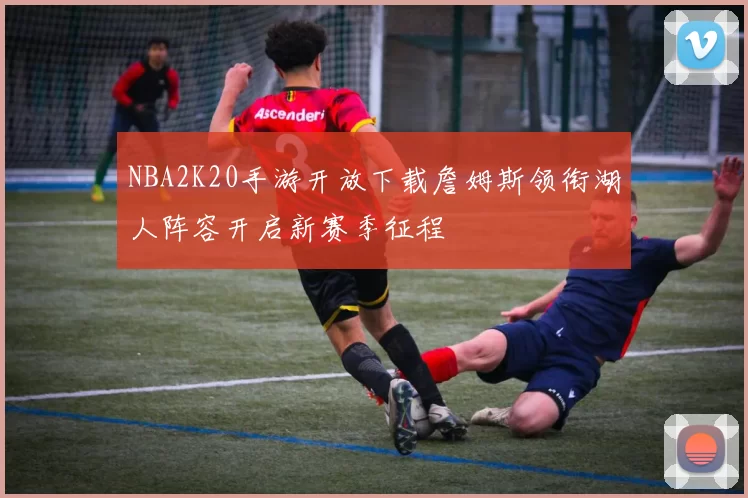 NBA2K20手游开放下载詹姆斯领衔湖人阵容开启新赛季征程