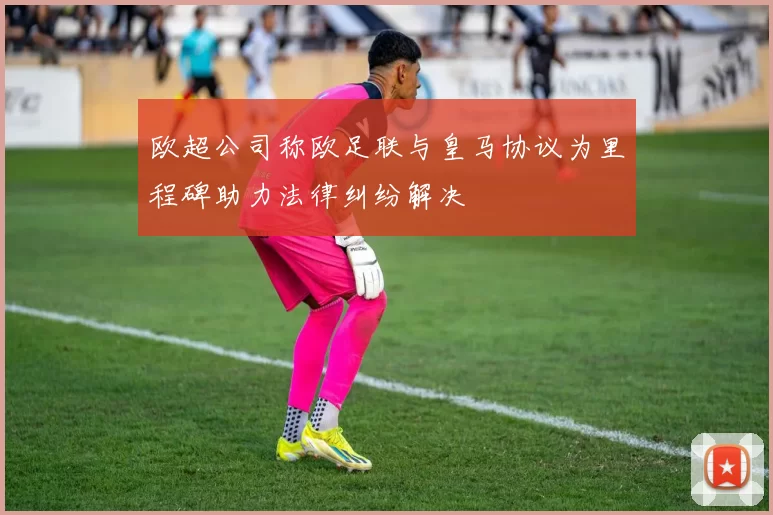 欧超公司称欧足联与皇马协议为里程碑助力法律纠纷解决