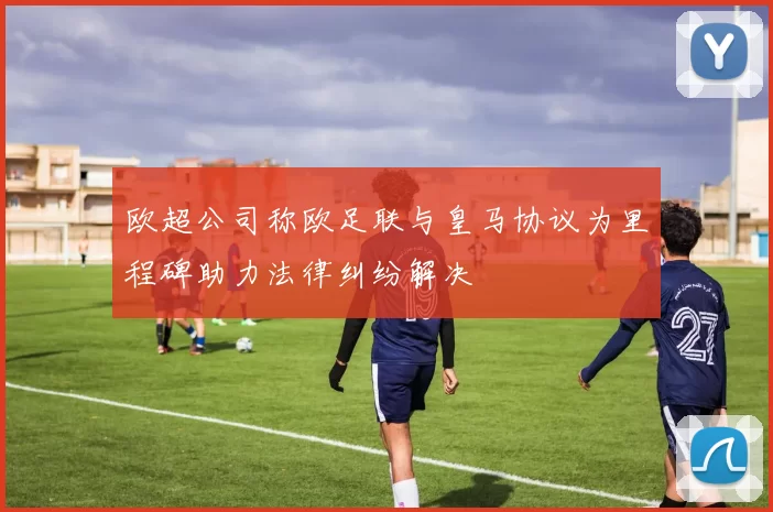 欧超公司称欧足联与皇马协议为里程碑助力法律纠纷解决