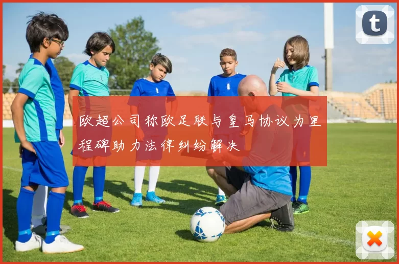 欧超公司称欧足联与皇马协议为里程碑助力法律纠纷解决