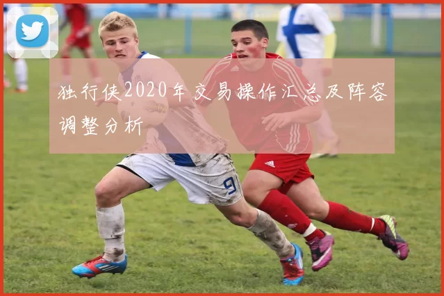 独行侠2020年交易操作汇总及阵容调整分析