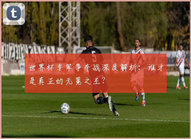 世界杯季军争夺战深度解析:谁才是真正的无冕之王?