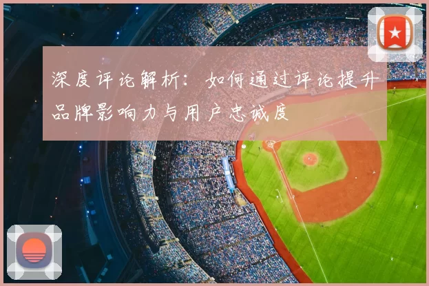 深度评论解析：如何通过评论提升品牌影响力与用户忠诚度