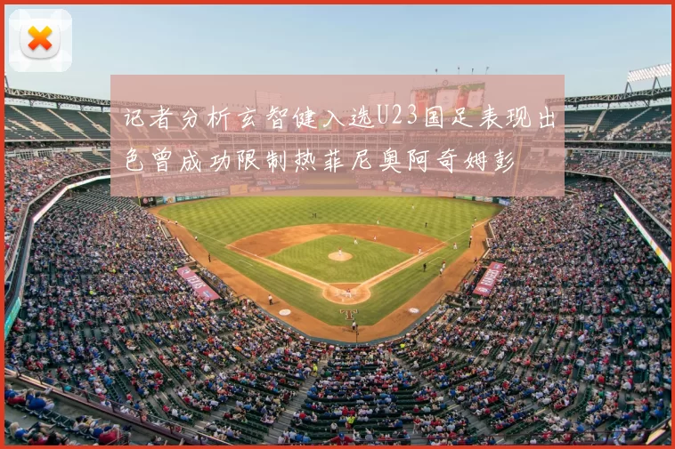 记者分析玄智健入选U23国足表现出色曾成功限制热菲尼奥阿奇姆彭