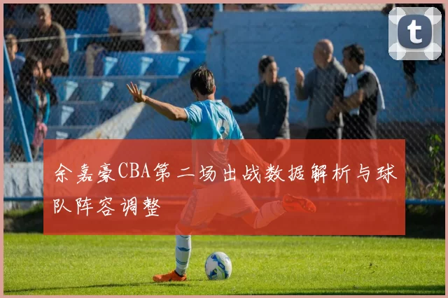 余嘉豪CBA第二场出战数据解析与球队阵容调整