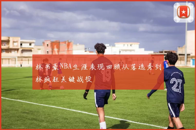 林书豪NBA生涯表现回顾从落选秀到林疯狂关键战役