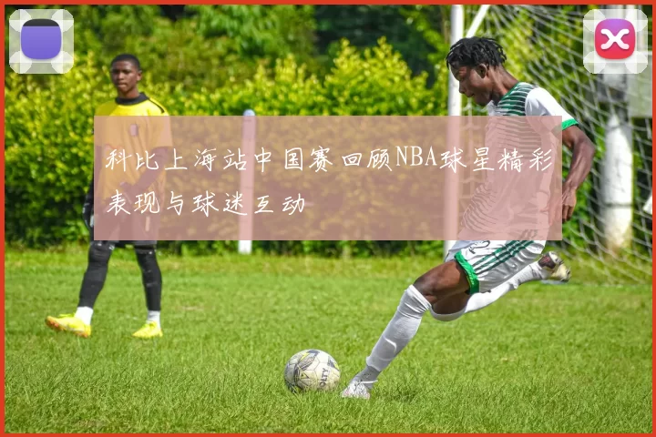 科比上海站中国赛回顾NBA球星精彩表现与球迷互动