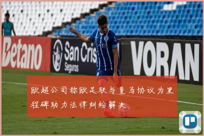 欧超公司称欧足联与皇马协议为里程碑助力法律纠纷解决