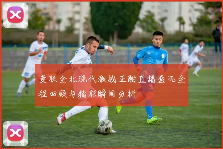 曼联全北现代激战正酣直播盛况全程回顾与精彩瞬间分析