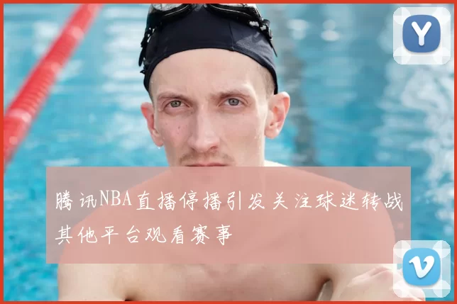 腾讯NBA直播停播引发关注球迷转战其他平台观看赛事