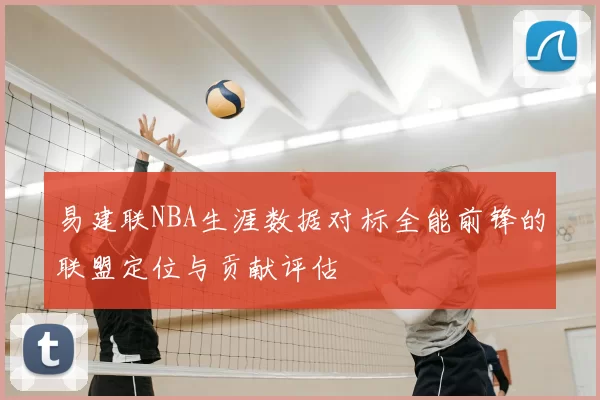 易建联NBA生涯数据对标全能前锋的联盟定位与贡献评估