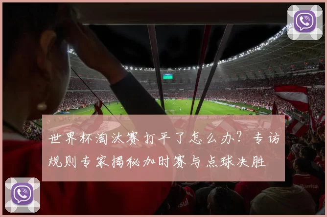 世界杯淘汰赛打平了怎么办?专访规则专家揭秘加时赛与点球决胜
