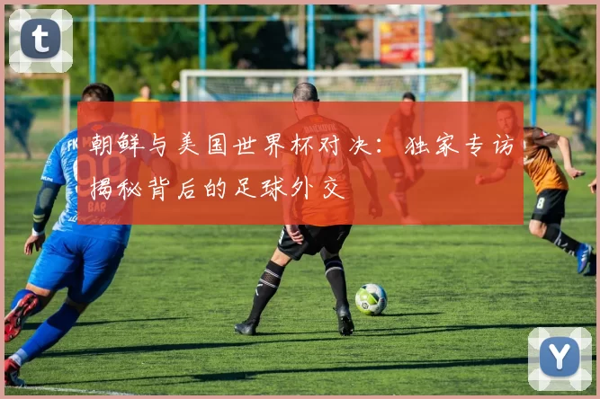 朝鲜与美国世界杯对决:独家专访揭秘背后的足球外交