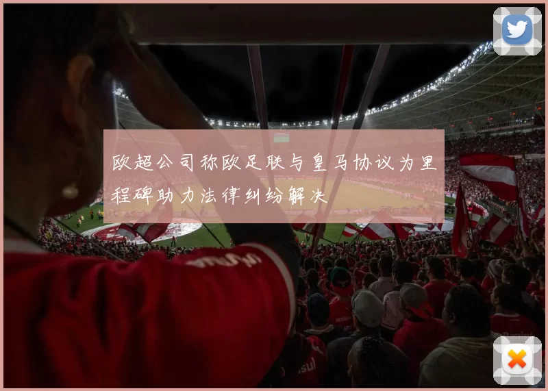 欧超公司称欧足联与皇马协议为里程碑助力法律纠纷解决