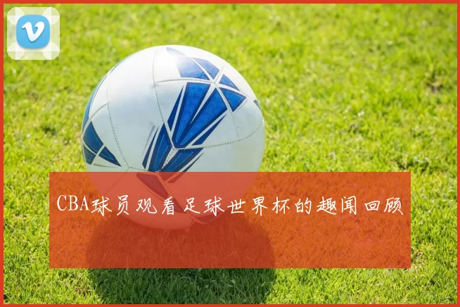 CBA球员观看足球世界杯的趣闻回顾
