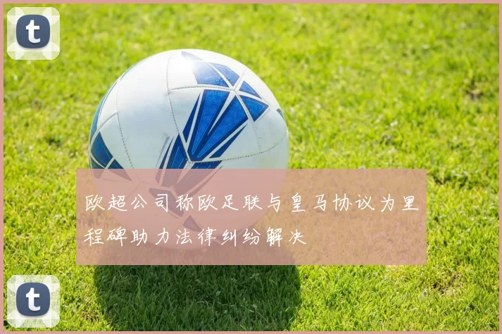 欧超公司称欧足联与皇马协议为里程碑助力法律纠纷解决