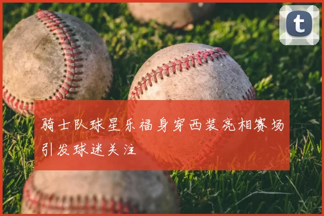 骑士队球星乐福身穿西装亮相赛场引发球迷关注