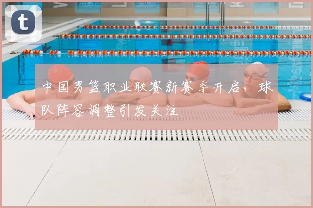 中国男篮职业联赛新赛季开启,球队阵容调整引发关注