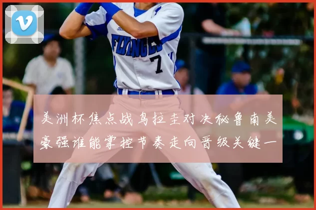 美洲杯焦点战鸟拉圭对决秘鲁南美豪强谁能掌控节奏走向晋级关键一役