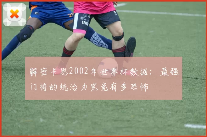解密卡恩2002年世界杯数据:最强门将的统治力究竟有多恐怖
