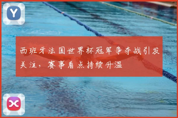 西班牙法国世界杯冠军争夺战引发关注,赛事看点持续升温