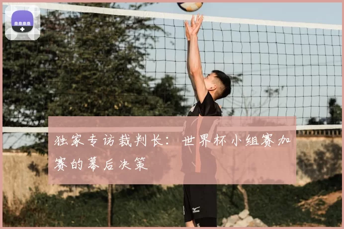 独家专访裁判长：世界杯小组赛加赛的幕后决策