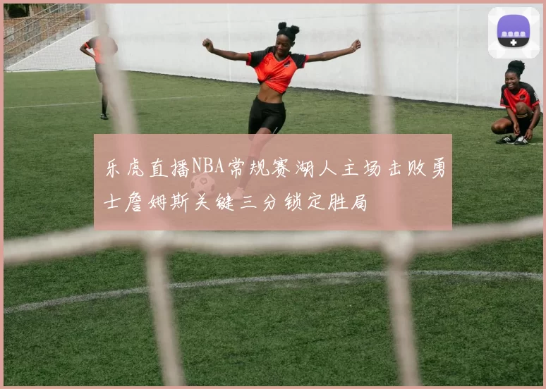 乐虎直播NBA常规赛湖人主场击败勇士詹姆斯关键三分锁定胜局