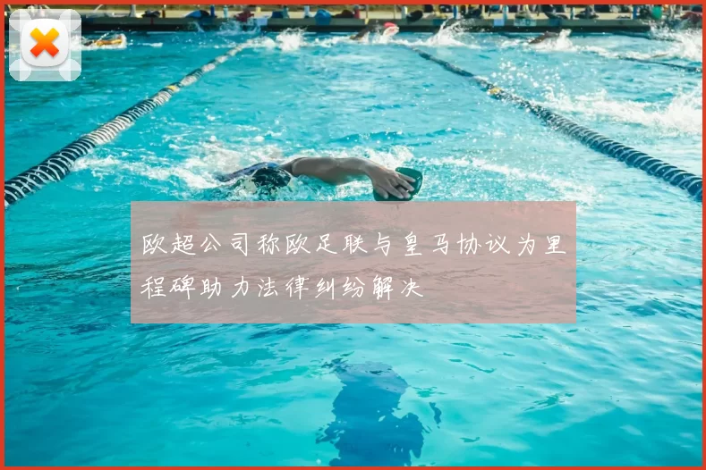 欧超公司称欧足联与皇马协议为里程碑助力法律纠纷解决