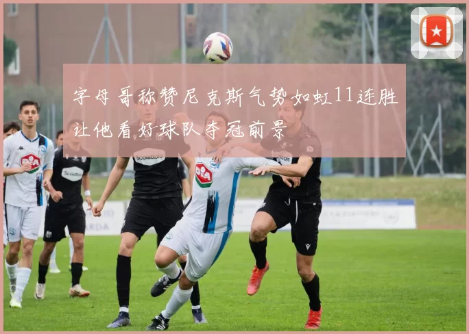 字母哥称赞尼克斯气势如虹11连胜让他看好球队夺冠前景