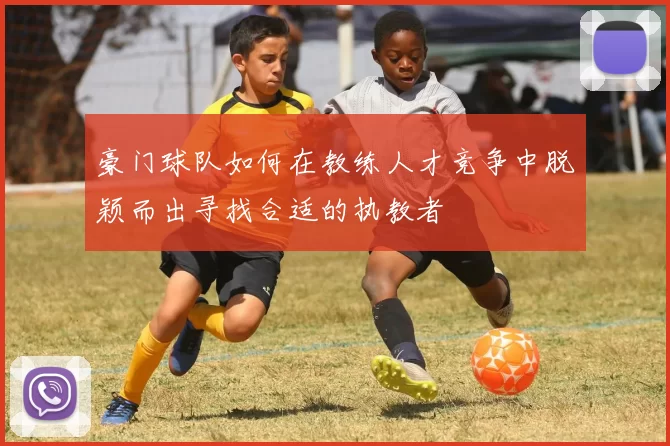 豪门球队如何在教练人才竞争中脱颖而出寻找合适的执教者