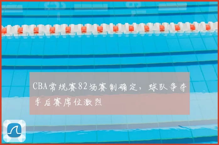 CBA常规赛82场赛制确定，球队争夺季后赛席位激烈