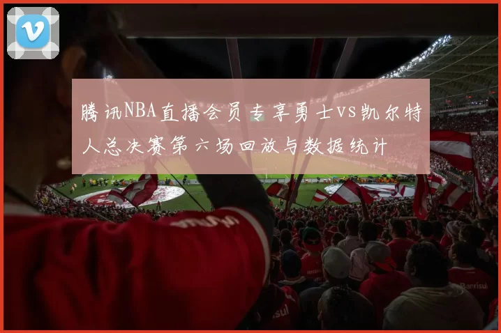 腾讯NBA直播会员专享勇士vs凯尔特人总决赛第六场回放与数据统计