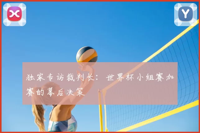 独家专访裁判长：世界杯小组赛加赛的幕后决策