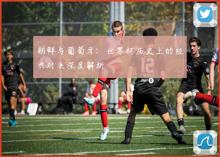 朝鲜与葡萄牙:世界杯历史上的经典对决深度解析