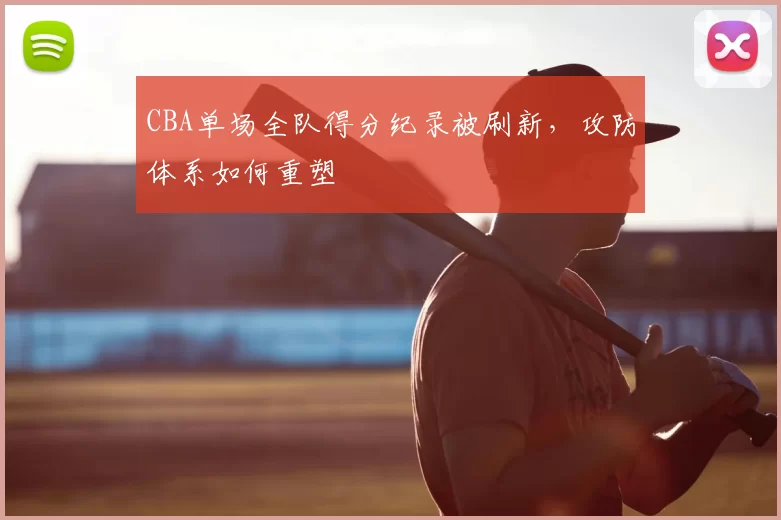 CBA单场全队得分纪录被刷新，攻防体系如何重塑