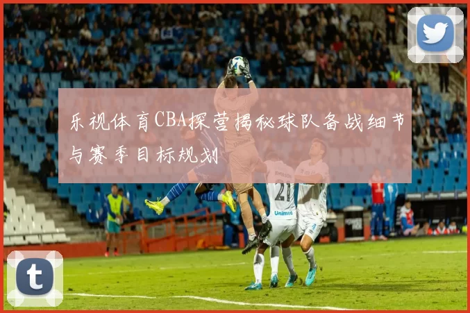 乐视体育CBA探营揭秘球队备战细节与赛季目标规划