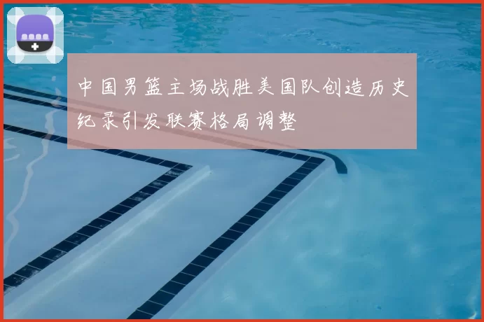 中国男篮主场战胜美国队创造历史纪录引发联赛格局调整