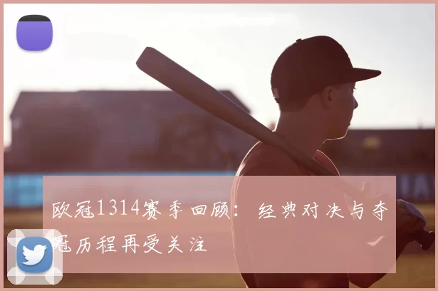 欧冠1314赛季回顾：经典对决与夺冠历程再受关注