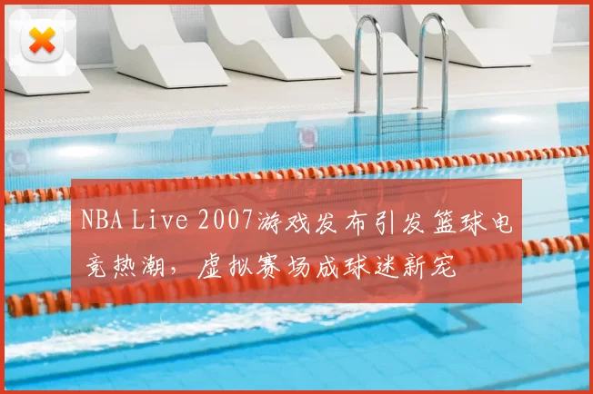 NBA Live 2007游戏发布引发篮球电竞热潮,虚拟赛场成球迷新宠