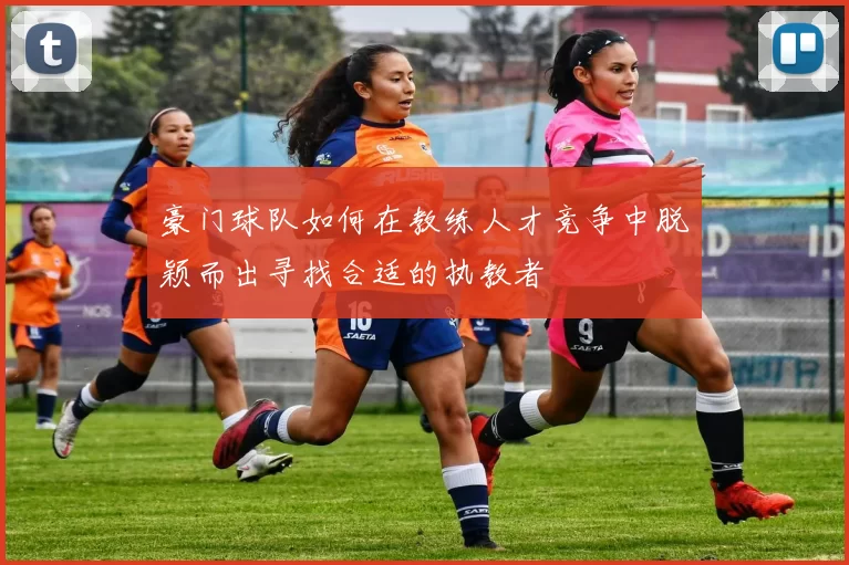 豪门球队如何在教练人才竞争中脱颖而出寻找合适的执教者
