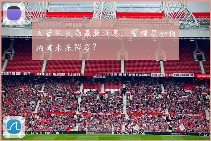 火箭队交易最新消息：管理层如何构建未来阵容？