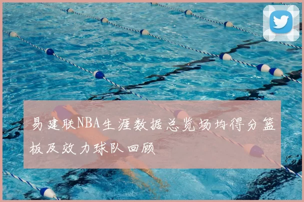 易建联NBA生涯数据总览场均得分篮板及效力球队回顾