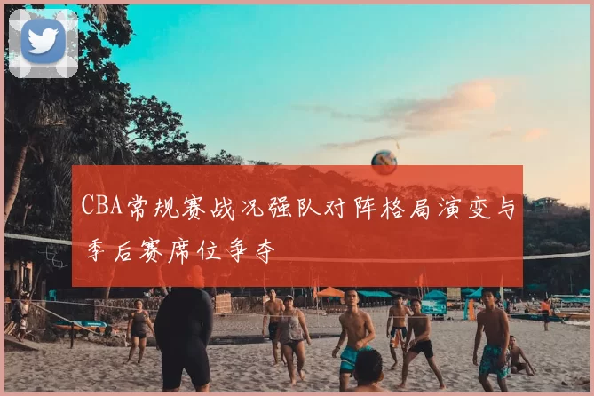 CBA常规赛战况强队对阵格局演变与季后赛席位争夺