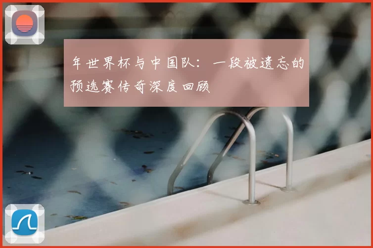 年世界杯与中国队：一段被遗忘的预选赛传奇深度回顾