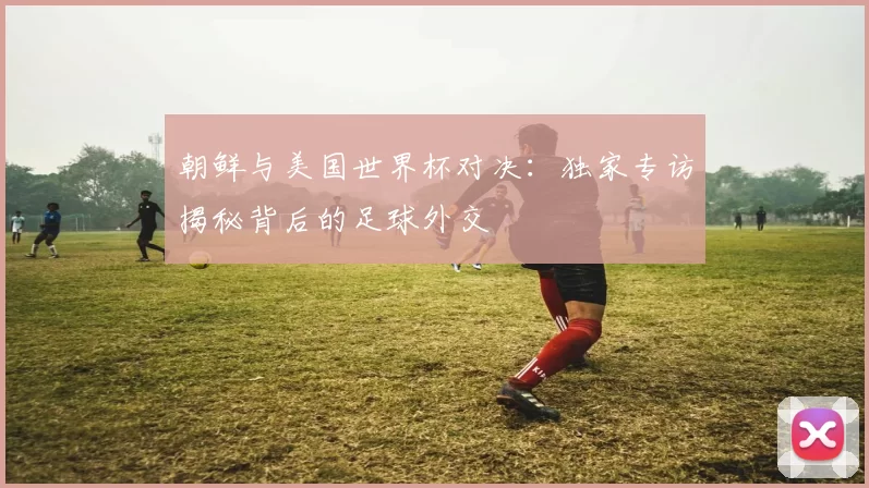 朝鲜与美国世界杯对决:独家专访揭秘背后的足球外交