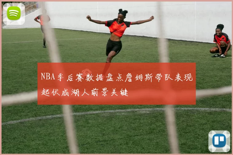 NBA季后赛数据盘点詹姆斯带队表现起伏成湖人前景关键
