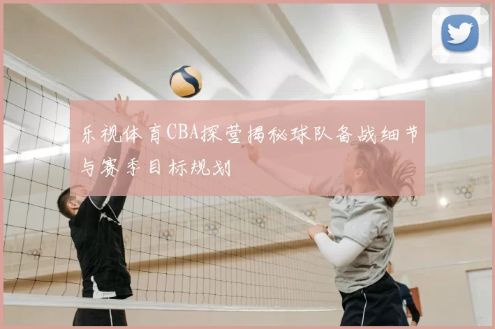 乐视体育CBA探营揭秘球队备战细节与赛季目标规划