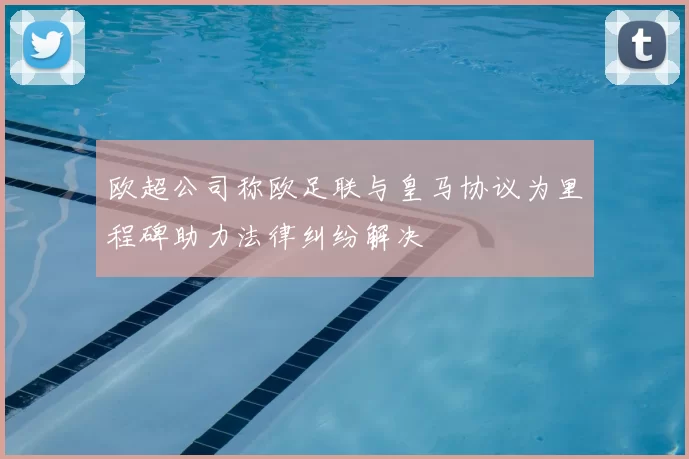 欧超公司称欧足联与皇马协议为里程碑助力法律纠纷解决