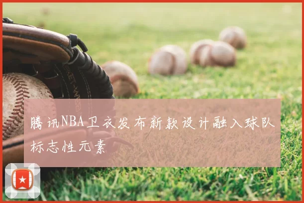 腾讯NBA卫衣发布新款设计融入球队标志性元素